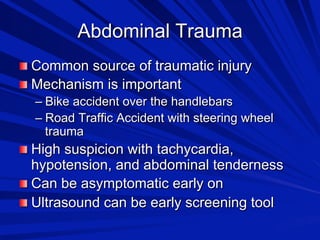 Abdominal Trauma

 Common source of traumatic injury

 Mechanism is important
–  Bike accident over the handlebars
–  Road Traffic Accident with steering wheel
trauma

 High suspicion with tachycardia,

hypotension, and abdominal tenderness

 Can be asymptomatic early on

 Ultrasound can be early screening tool

 