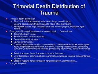 Trimodal Death Distribution of
Trauma






Trimodal death distribution
–  First peak is instant death (brain, heart, large vessel injury)
–  Second peak occurs from minutes to hours after the trauma
–  Third peak occurs days to weeks after the trauma (sepsis, Multiple Organ
Failure)
Emergency Nursing focuses on the second peak…..Deaths from:
  Traumatic Brain Injury,
  Skull fractures, orbital fractures…
  Penetrating neck injuries…
  Spinal cord injuries…
  Cardiac tamponade, tension pneumothorax, massive hemothorax, esophageal
injury, diaphragmatic herniation, flail chest, sucking chest wounds, pulmonary
contusion, tracheobronchial injuries, penetrating heart injury, aortic arch injuries
…
  Pelvic fractures, femur fractures, humerus fractures…
  Liver laceration, splenic ruptures, pancreatico-duodenal injuries, retroperitoneal
injuries
  Bladder rupture, renal contusion, renal laceration, urethral injury…
You get the point

 