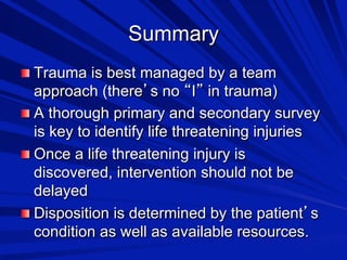 Summary

 Trauma is best managed by a team

approach (there s no I in trauma)

 A thorough primary and secondary survey
is key to identify life threatening injuries

 Once a life threatening injury is
discovered, intervention should not be
delayed

 Disposition is determined by the patient s
condition as well as available resources.

 