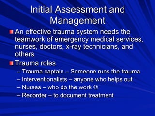 Initial Assessment and
Management

 An effective trauma system needs the

teamwork of emergency medical services,
nurses, doctors, x-ray technicians, and
others

 Trauma roles
–  Trauma captain – Someone runs the trauma
–  Interventionalists – anyone who helps out
–  Nurses – who do the work 
–  Recorder – to document treatment

 