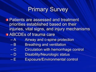 Primary Survey

 Patients are assessed and treatment

priorities established based on their
injuries, vital signs, and injury mechanisms

 ABCDEs of trauma care
–  A
–  B
–  C
–  D
–  E

Airway and c-spine protection
Breathing and ventilation
Circulation with hemorrhage control
Disability/Neurologic status
Exposure/Environmental control

 