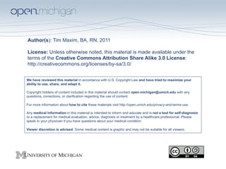 Author(s): Tim Maxim, BA, RN, 2011
License: Unless otherwise noted, this material is made available under the
terms of the Creative Commons Attribution Share Alike 3.0 License:
http://creativecommons.org/licenses/by-sa/3.0/
We have reviewed this material in accordance with U.S. Copyright Law and have tried to maximize your
ability to use, share, and adapt it.
Copyright holders of content included in this material should contact open.michigan@umich.edu with any
questions, corrections, or clarification regarding the use of content.
For more information about how to cite these materials visit http://open.umich.edu/privacy-and-terms-use.
Any medical information in this material is intended to inform and educate and is not a tool for self-diagnosis
or a replacement for medical evaluation, advice, diagnosis or treatment by a healthcare professional. Please
speak to your physician if you have questions about your medical condition.
Viewer discretion is advised: Some medical content is graphic and may not be suitable for all viewers.

 