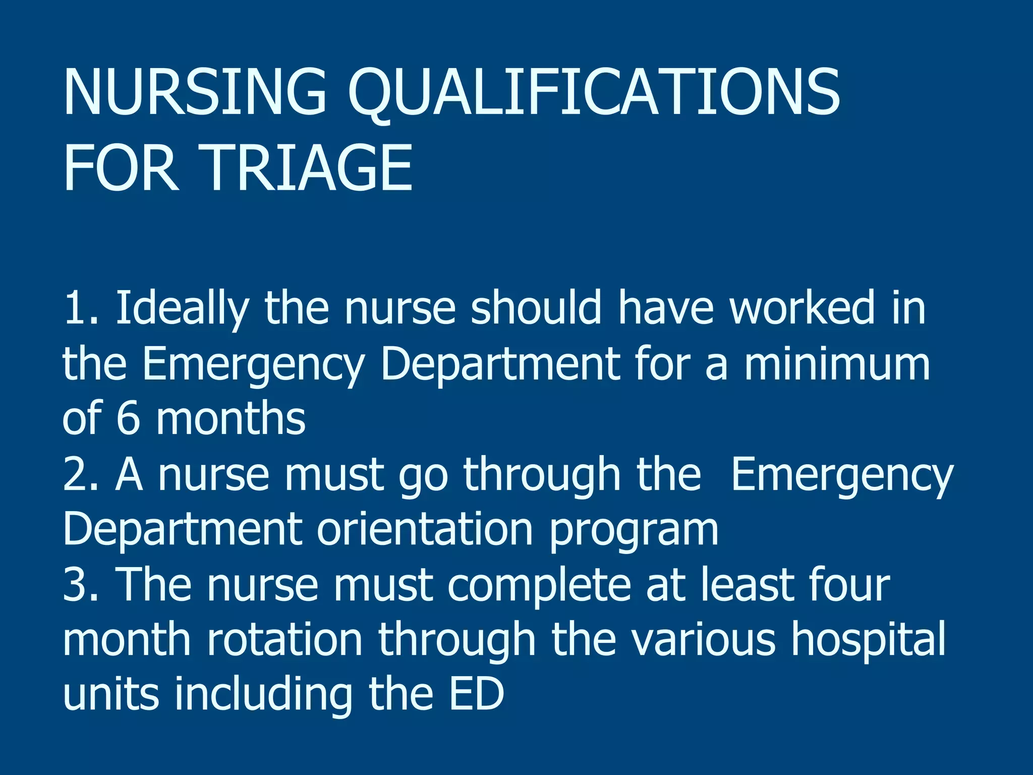 NURSING QUALIFICATIONS
FOR TRIAGE
1. Ideally the nurse should have worked in
the Emergency Department for a minimum
of 6 months
2. A nurse must go through the Emergency
Department orientation program
3. The nurse must complete at least four
month rotation through the various hospital
units including the ED

 