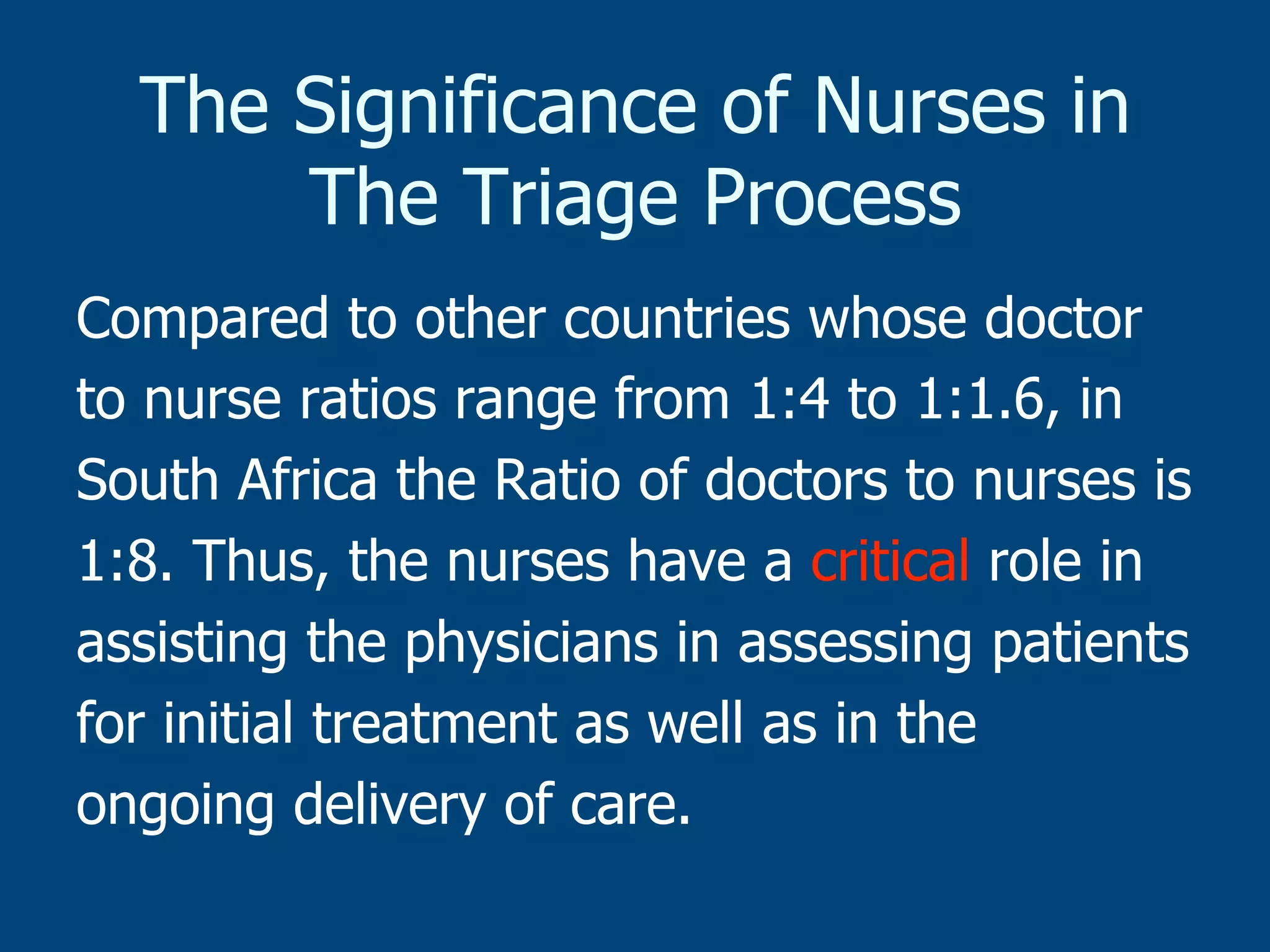 The Significance of Nurses in
The Triage Process
Compared to other countries whose doctor
to nurse ratios range from 1:4 to 1:1.6, in
South Africa the Ratio of doctors to nurses is
1:8. Thus, the nurses have a critical role in
assisting the physicians in assessing patients
for initial treatment as well as in the
ongoing delivery of care.

 