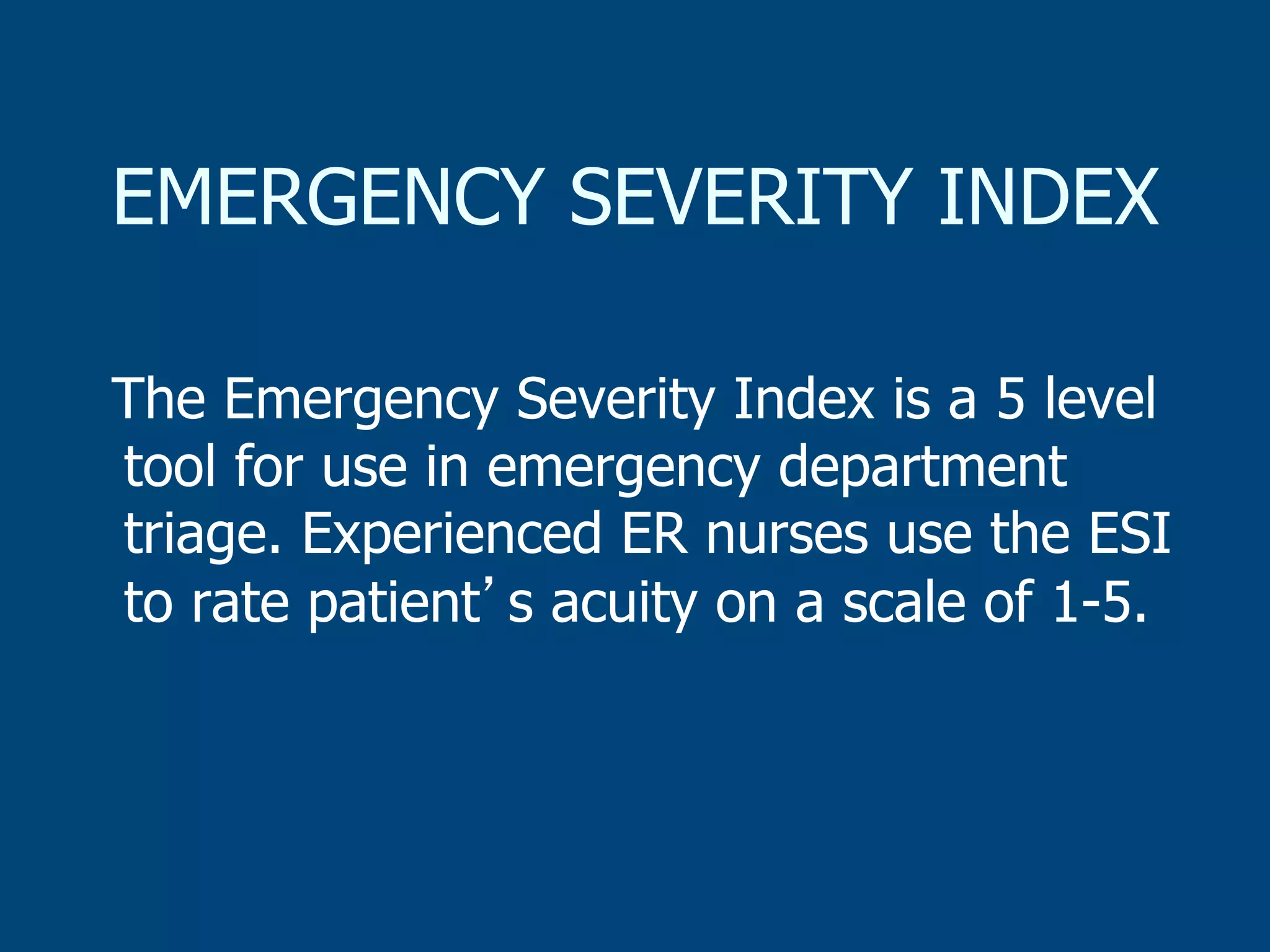 EMERGENCY SEVERITY INDEX
The Emergency Severity Index is a 5 level
tool for use in emergency department
triage. Experienced ER nurses use the ESI
to rate patient s acuity on a scale of 1-5.

 