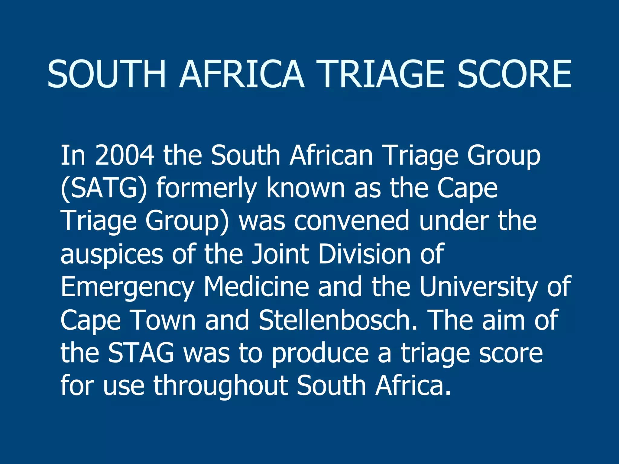 SOUTH AFRICA TRIAGE SCORE
In 2004 the South African Triage Group
(SATG) formerly known as the Cape
Triage Group) was convened under the
auspices of the Joint Division of
Emergency Medicine and the University of
Cape Town and Stellenbosch. The aim of
the STAG was to produce a triage score
for use throughout South Africa.

 