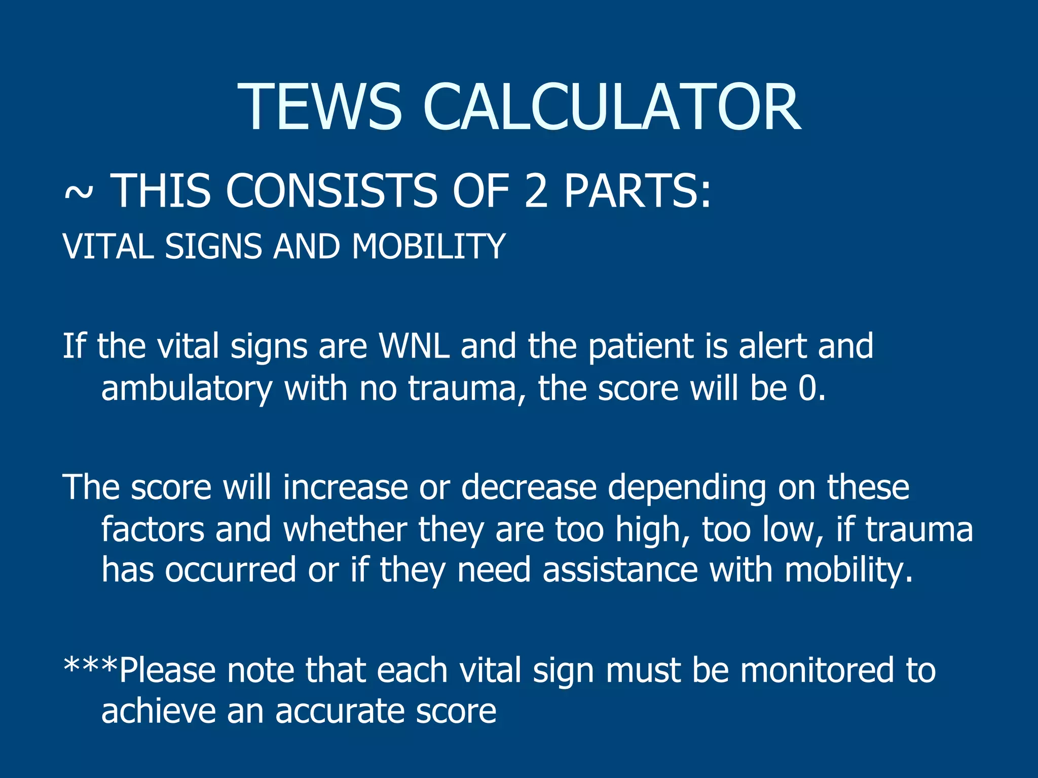 TEWS CALCULATOR
~ THIS CONSISTS OF 2 PARTS:
VITAL SIGNS AND MOBILITY
If the vital signs are WNL and the patient is alert and
ambulatory with no trauma, the score will be 0.
The score will increase or decrease depending on these
factors and whether they are too high, too low, if trauma
has occurred or if they need assistance with mobility.
***Please note that each vital sign must be monitored to
achieve an accurate score

 