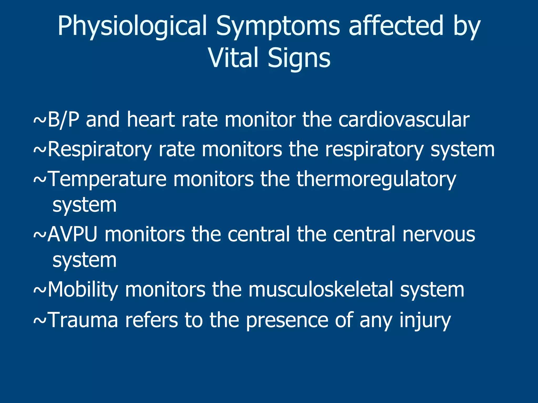 Physiological Symptoms affected by
Vital Signs
~B/P and heart rate monitor the cardiovascular
~Respiratory rate monitors the respiratory system
~Temperature monitors the thermoregulatory
system
~AVPU monitors the central the central nervous
system
~Mobility monitors the musculoskeletal system
~Trauma refers to the presence of any injury

 