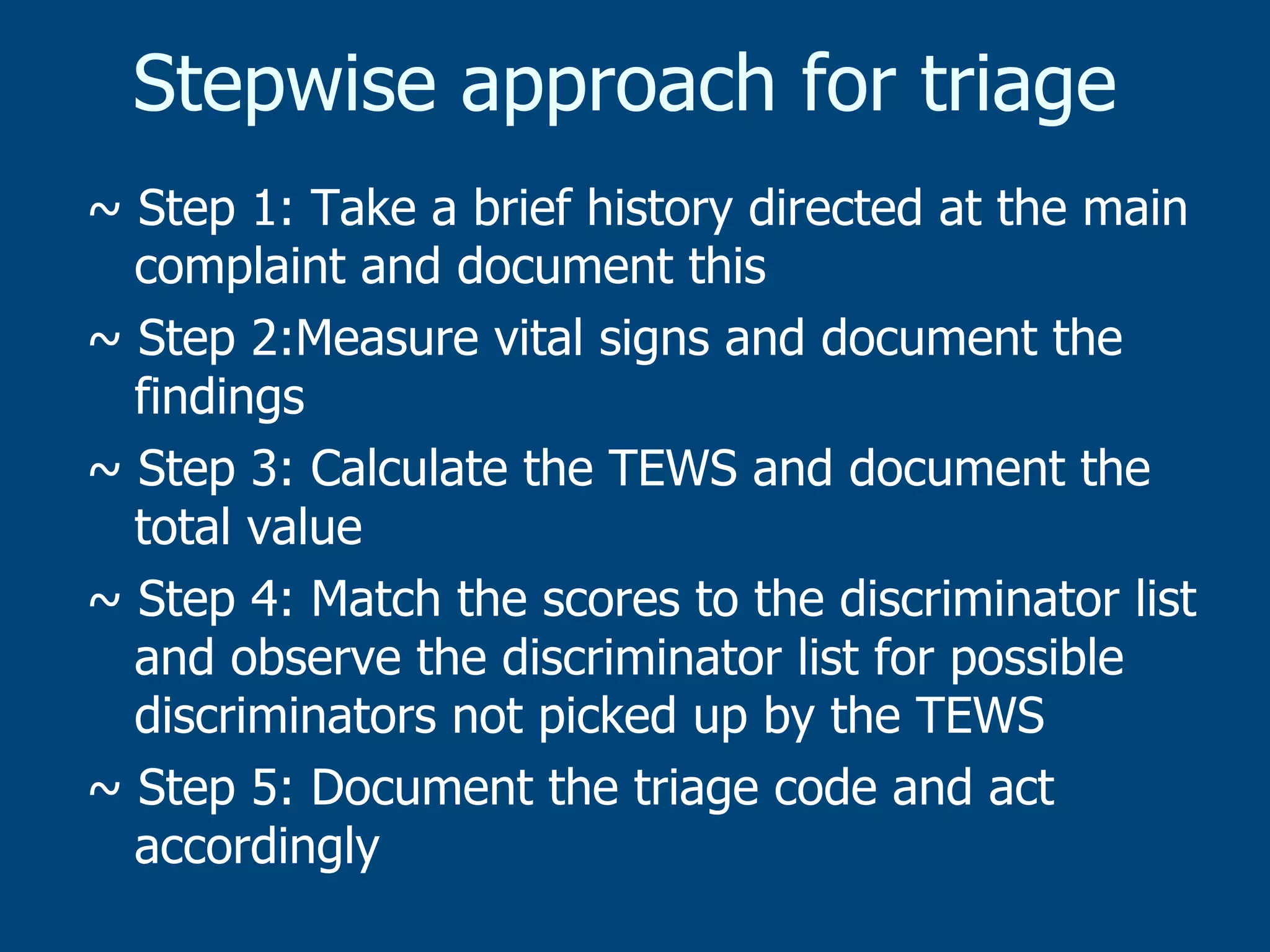 Stepwise approach for triage
~ Step 1: Take a brief history directed at the main
complaint and document this
~ Step 2:Measure vital signs and document the
findings
~ Step 3: Calculate the TEWS and document the
total value
~ Step 4: Match the scores to the discriminator list
and observe the discriminator list for possible
discriminators not picked up by the TEWS
~ Step 5: Document the triage code and act
accordingly

 