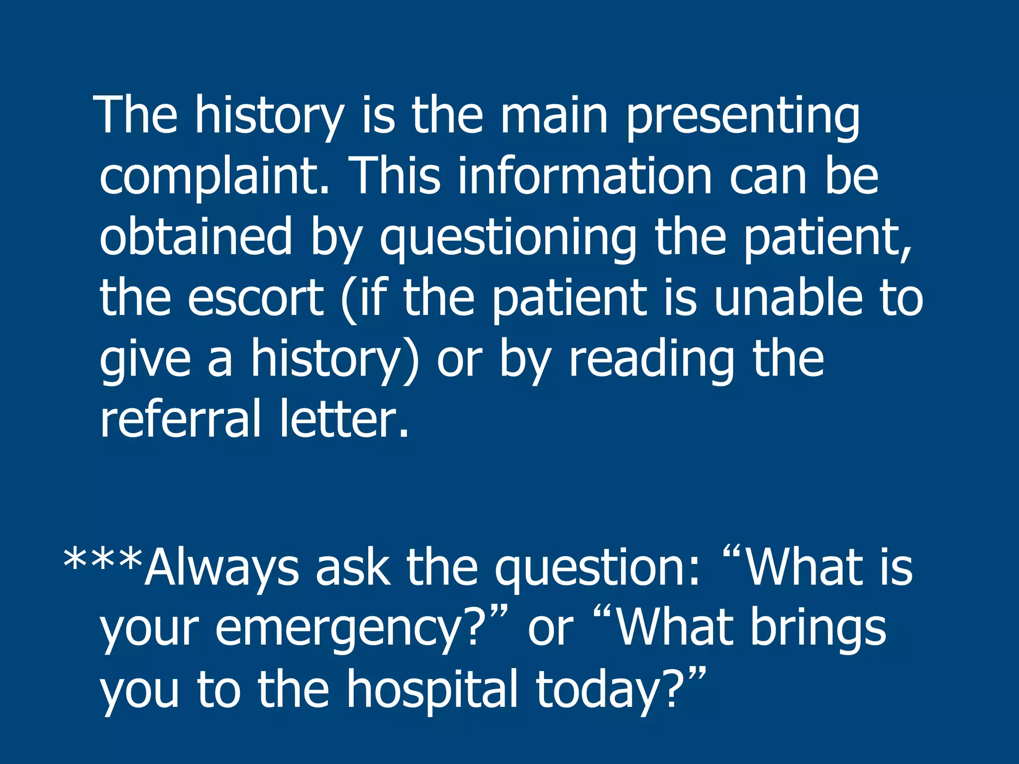 The history is the main presenting
complaint. This information can be
obtained by questioning the patient,
the escort (if the patient is unable to
give a history) or by reading the
referral letter.
***Always ask the question: What is
your emergency? or What brings
you to the hospital today?

 