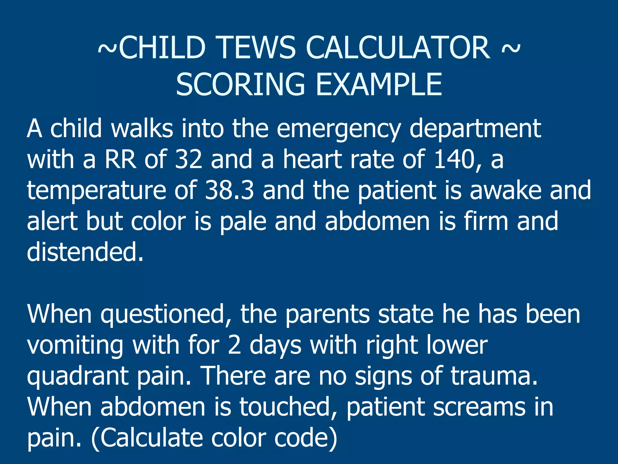 ~CHILD TEWS CALCULATOR ~
SCORING EXAMPLE
A child walks into the emergency department
with a RR of 32 and a heart rate of 140, a
temperature of 38.3 and the patient is awake and
alert but color is pale and abdomen is firm and
distended.
When questioned, the parents state he has been
vomiting with for 2 days with right lower
quadrant pain. There are no signs of trauma.
When abdomen is touched, patient screams in
pain. (Calculate color code)

 