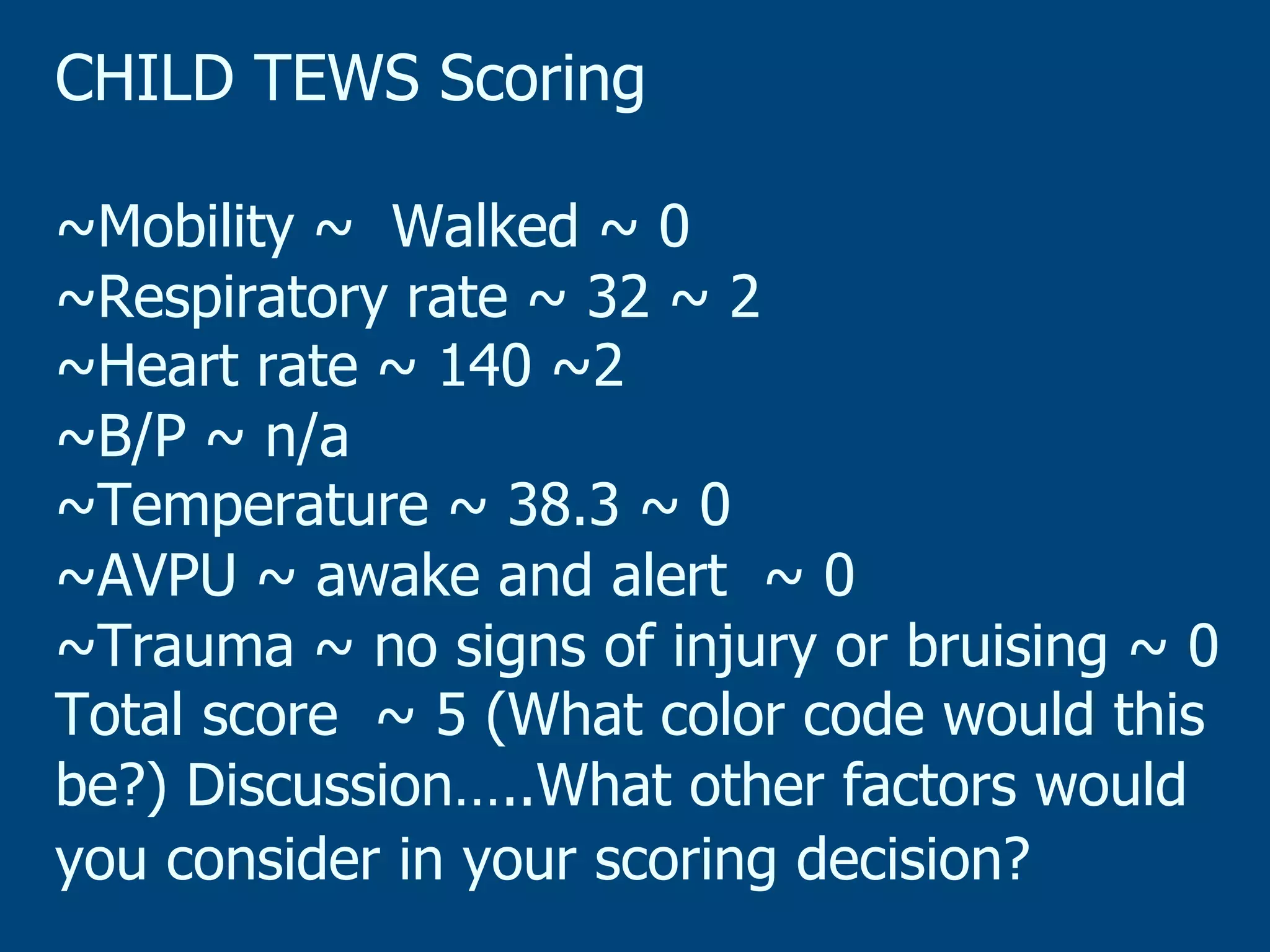CHILD TEWS Scoring
~Mobility ~ Walked ~ 0
~Respiratory rate ~ 32 ~ 2
~Heart rate ~ 140 ~2
~B/P ~ n/a
~Temperature ~ 38.3 ~ 0
~AVPU ~ awake and alert ~ 0
~Trauma ~ no signs of injury or bruising ~ 0
Total score ~ 5 (What color code would this
be?) Discussion…..What other factors would
you consider in your scoring decision?

 