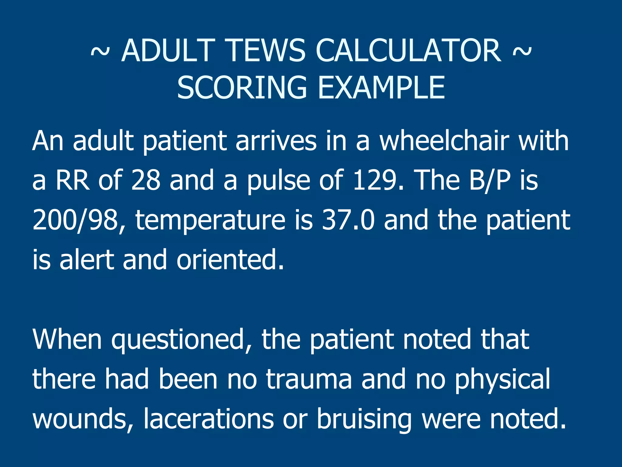 ~ ADULT TEWS CALCULATOR ~
SCORING EXAMPLE
An adult patient arrives in a wheelchair with
a RR of 28 and a pulse of 129. The B/P is
200/98, temperature is 37.0 and the patient
is alert and oriented.
When questioned, the patient noted that
there had been no trauma and no physical
wounds, lacerations or bruising were noted.

 