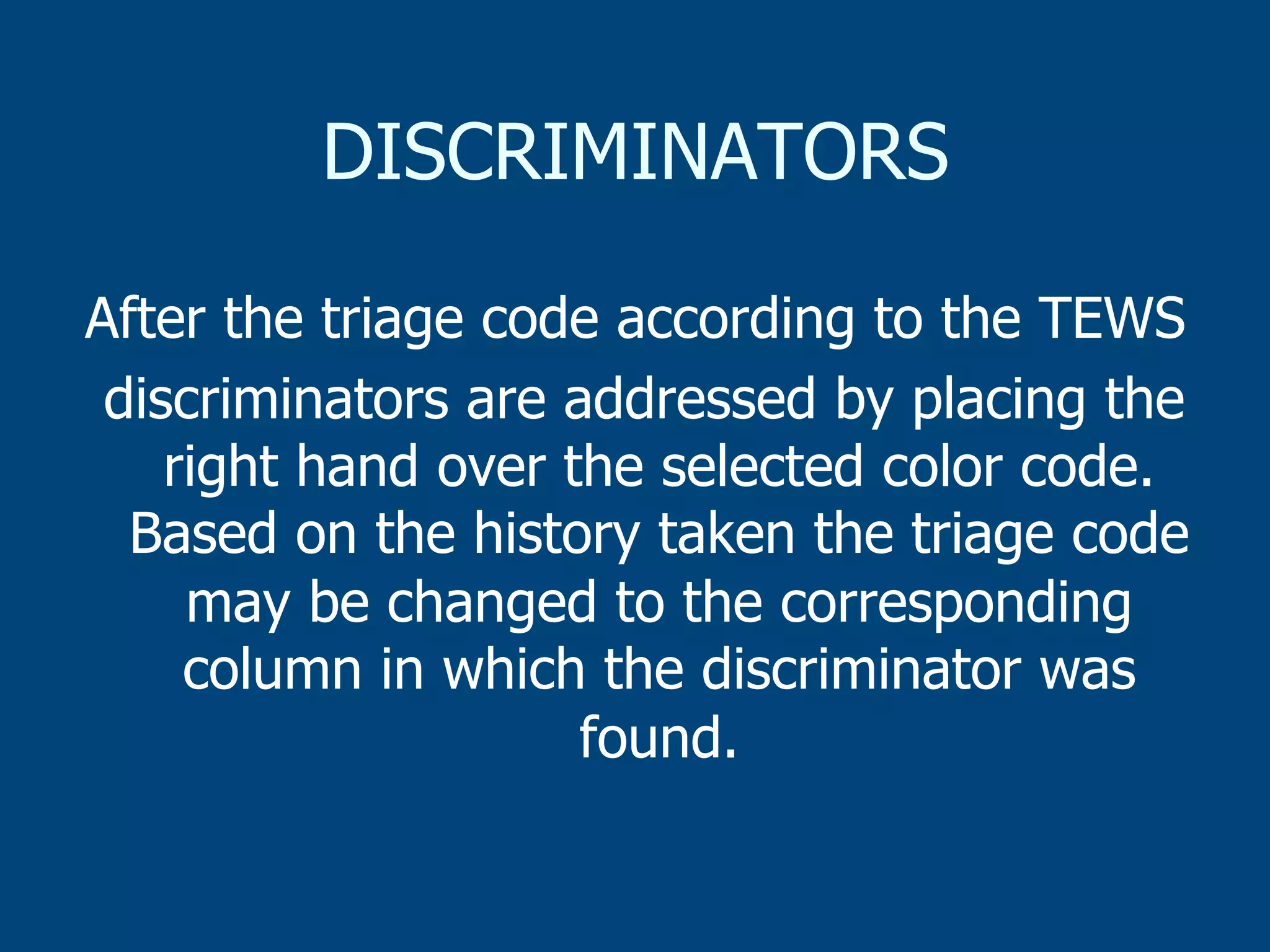 DISCRIMINATORS
After the triage code according to the TEWS
discriminators are addressed by placing the
right hand over the selected color code.
Based on the history taken the triage code
may be changed to the corresponding
column in which the discriminator was
found.

 