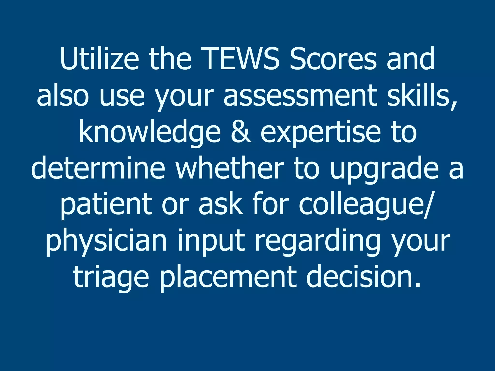 Utilize the TEWS Scores and
also use your assessment skills,
knowledge & expertise to
determine whether to upgrade a
patient or ask for colleague/
physician input regarding your
triage placement decision.

 
