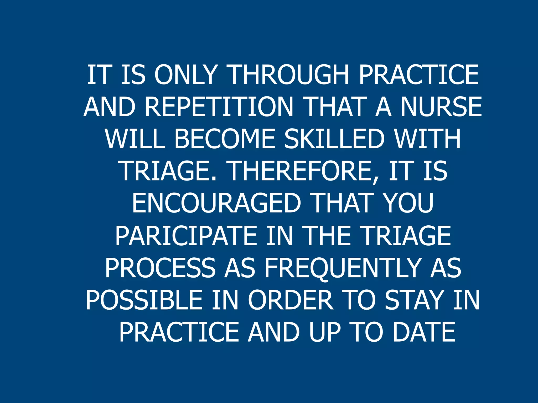 IT IS ONLY THROUGH PRACTICE
AND REPETITION THAT A NURSE
WILL BECOME SKILLED WITH
TRIAGE. THEREFORE, IT IS
ENCOURAGED THAT YOU
PARICIPATE IN THE TRIAGE
PROCESS AS FREQUENTLY AS
POSSIBLE IN ORDER TO STAY IN
PRACTICE AND UP TO DATE

 