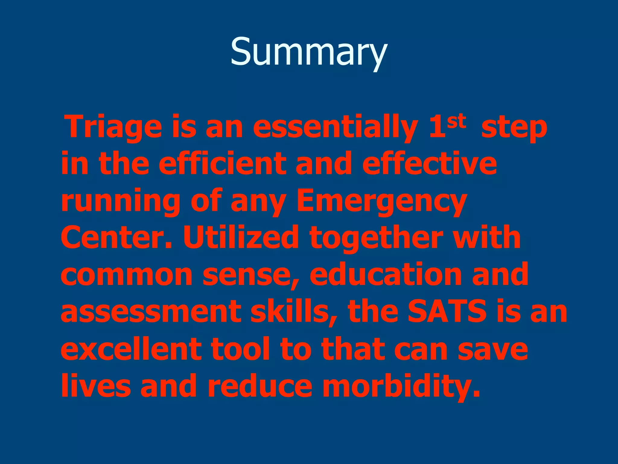 Summary
Triage is an essentially 1st step
in the efficient and effective
running of any Emergency
Center. Utilized together with
common sense, education and
assessment skills, the SATS is an
excellent tool to that can save
lives and reduce morbidity.

 