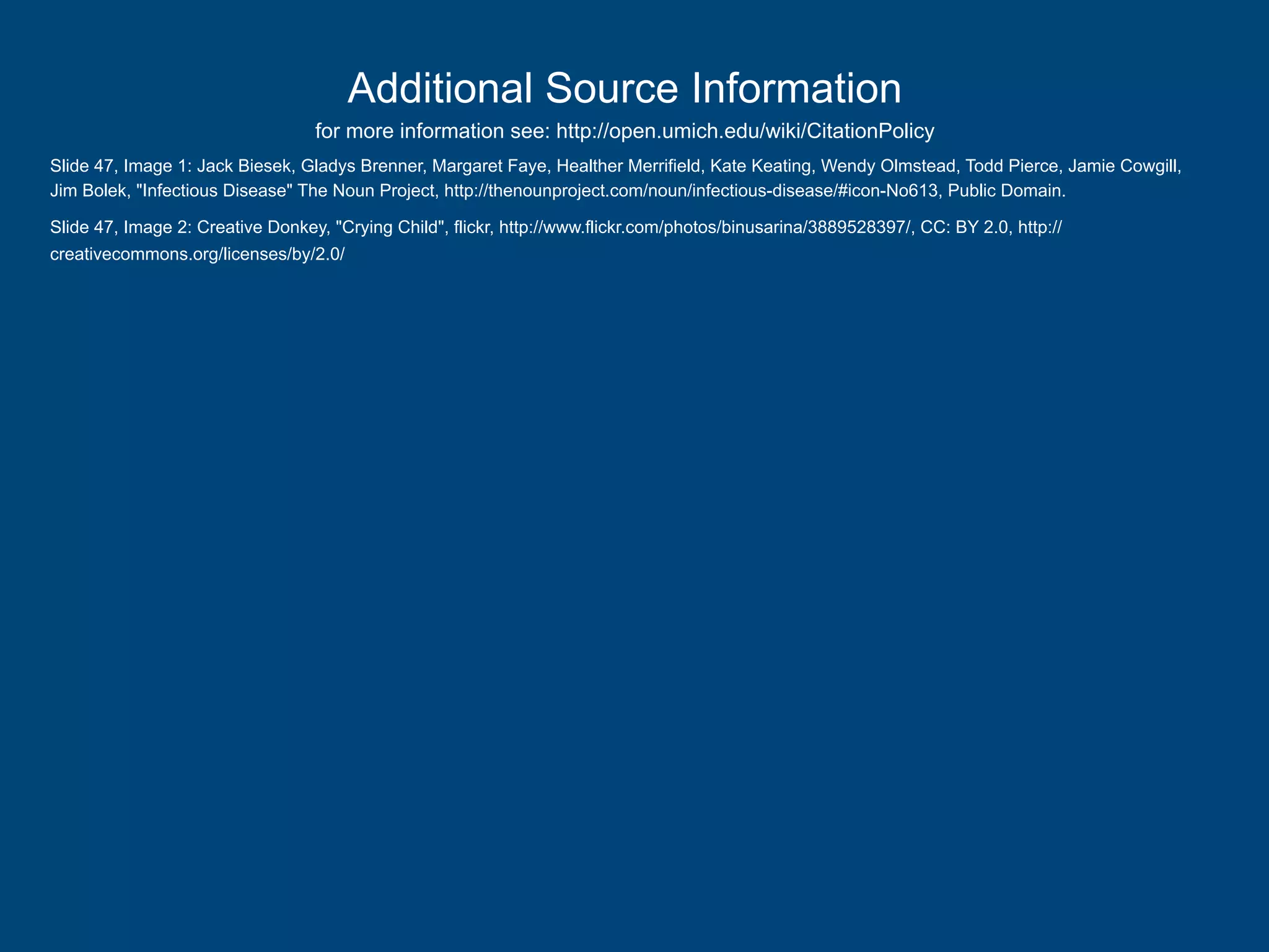 Additional Source Information
for more information see: http://open.umich.edu/wiki/CitationPolicy
Slide 47, Image 1: Jack Biesek, Gladys Brenner, Margaret Faye, Healther Merrifield, Kate Keating, Wendy Olmstead, Todd Pierce, Jamie Cowgill,
Jim Bolek, "Infectious Disease" The Noun Project, http://thenounproject.com/noun/infectious-disease/#icon-No613, Public Domain.
Slide 47, Image 2: Creative Donkey, "Crying Child", flickr, http://www.flickr.com/photos/binusarina/3889528397/, CC: BY 2.0, http://
creativecommons.org/licenses/by/2.0/

 