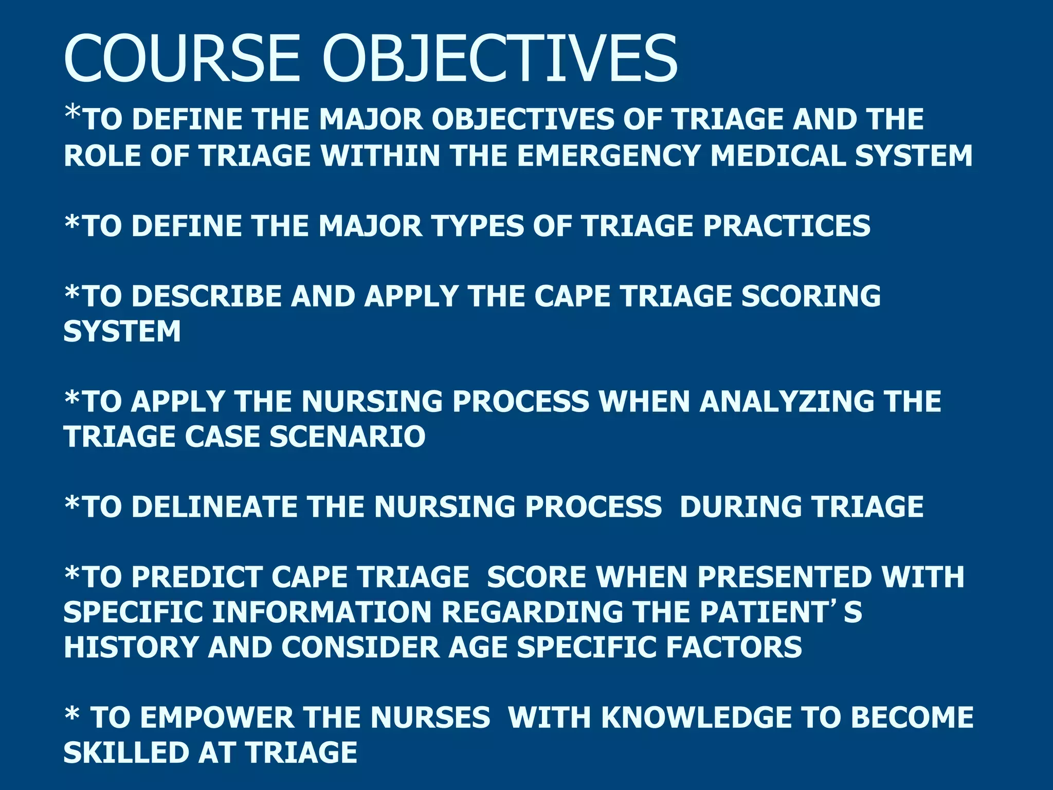 COURSE OBJECTIVES

*TO DEFINE THE MAJOR OBJECTIVES OF TRIAGE AND THE
ROLE OF TRIAGE WITHIN THE EMERGENCY MEDICAL SYSTEM
*TO DEFINE THE MAJOR TYPES OF TRIAGE PRACTICES
*TO DESCRIBE AND APPLY THE CAPE TRIAGE SCORING
SYSTEM
*TO APPLY THE NURSING PROCESS WHEN ANALYZING THE
TRIAGE CASE SCENARIO
*TO DELINEATE THE NURSING PROCESS DURING TRIAGE
*TO PREDICT CAPE TRIAGE SCORE WHEN PRESENTED WITH
SPECIFIC INFORMATION REGARDING THE PATIENT S
HISTORY AND CONSIDER AGE SPECIFIC FACTORS
* TO EMPOWER THE NURSES WITH KNOWLEDGE TO BECOME
SKILLED AT TRIAGE

 