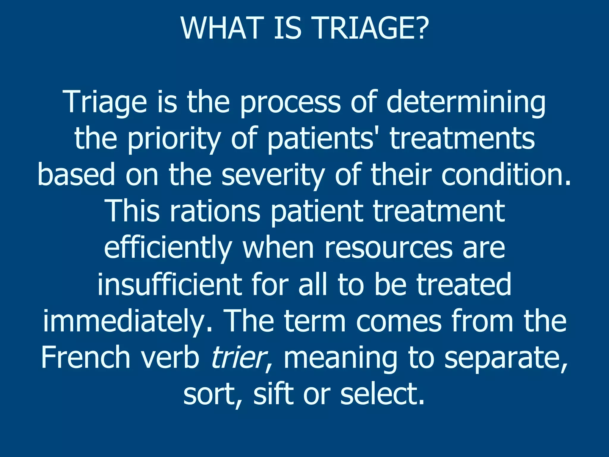 WHAT IS TRIAGE?
Triage is the process of determining
the priority of patients' treatments
based on the severity of their condition.
This rations patient treatment
efficiently when resources are
insufficient for all to be treated
immediately. The term comes from the
French verb trier, meaning to separate,
sort, sift or select.

 