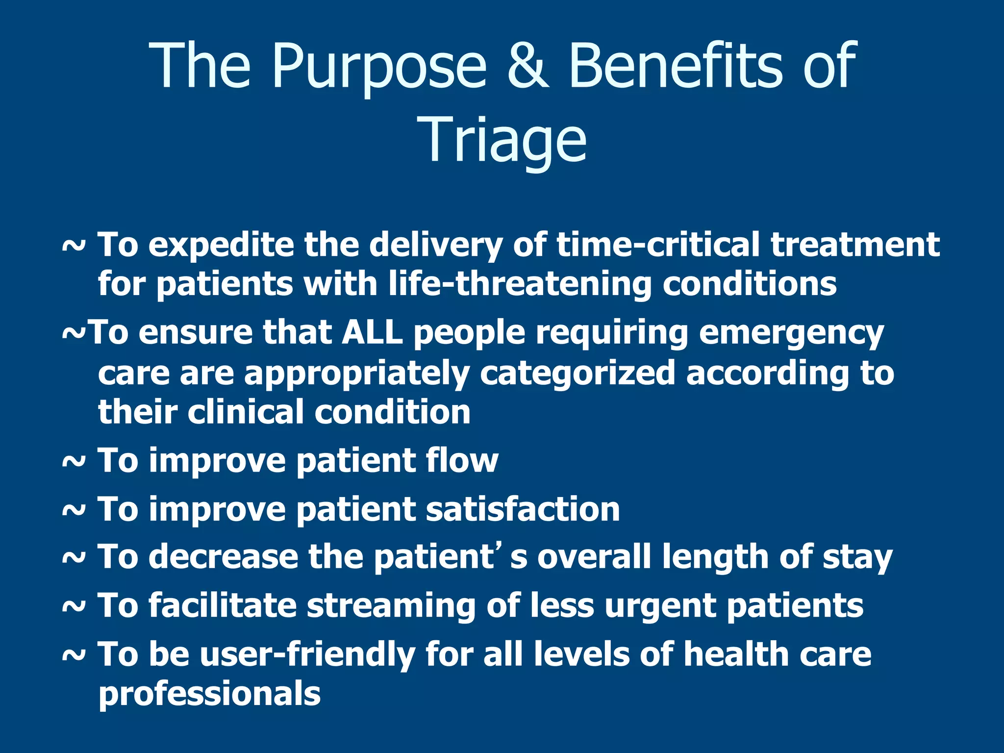The Purpose & Benefits of
Triage
~ To expedite the delivery of time-critical treatment
for patients with life-threatening conditions
~To ensure that ALL people requiring emergency
care are appropriately categorized according to
their clinical condition
~ To improve patient flow
~ To improve patient satisfaction
~ To decrease the patient s overall length of stay
~ To facilitate streaming of less urgent patients
~ To be user-friendly for all levels of health care
professionals

 