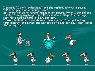I stated, "I don't understand" and she replied, without a pause, "It's cheaper than a nursing home". So, there will be no nursing homes in my future. When I get old and feeble, I am going to get on a Princess Cruise Ship. The average cost for a nursing home is $200 per day. I have checked on reservations at Princess and I can get a long  term discount and senior discount price of $135 per day. That leaves $65 a day for: 