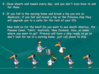 8. Clean sheets and towels every day, and you don't even have to ask for them. 9. If you fall in the nursing home and break a hip you are on Medicare; if you fall and break a hip on the Princess ship they will upgrade you to a suite for the rest of your life . Now hold on for the best! Do you want to see South America, the Panama Canal, Tahiti, Australia, New Zealand, Asia, or name where you want to go?  Princess will have a ship ready to go so don't look for me in a nursing home, just call shore to ship. 