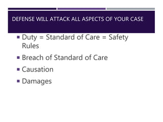 DEFENSE WILL ATTACK ALL ASPECTS OF YOUR CASE
 Duty = Standard of Care = Safety
Rules
 Breach of Standard of Care
 Causa...