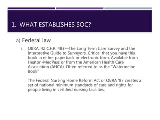 1. WHAT ESTABLISHES SOC?
a) Federal law
i. OBRA. 42 C.F.R. 483—The Long Term Care Survey and the
Interpretive Guide to Sur...