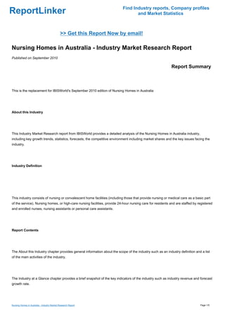 Find Industry reports, Company profiles
ReportLinker                                                                      and Market Statistics



                                             >> Get this Report Now by email!

Nursing Homes in Australia - Industry Market Research Report
Published on September 2010

                                                                                                             Report Summary



This is the replacement for IBISWorld's September 2010 edition of Nursing Homes in Australia




About this Industry




This Industry Market Research report from IBISWorld provides a detailed analysis of the Nursing Homes in Australia industry,
including key growth trends, statistics, forecasts, the competitive environment including market shares and the key issues facing the
industry.




Industry Definition




This industry consists of nursing or convalescent home facilities (including those that provide nursing or medical care as a basic part
of the service). Nursing homes, or high-care nursing facilities, provide 24-hour nursing care for residents and are staffed by registered
and enrolled nurses, nursing assistants or personal care assistants.




Report Contents




The About this Industry chapter provides general information about the scope of the industry such as an industry definition and a list
of the main activities of the industry.




The Industry at a Glance chapter provides a brief snapshot of the key indicators of the industry such as industry revenue and forecast
growth rate.




Nursing Homes in Australia - Industry Market Research Report                                                                    Page 1/5
 