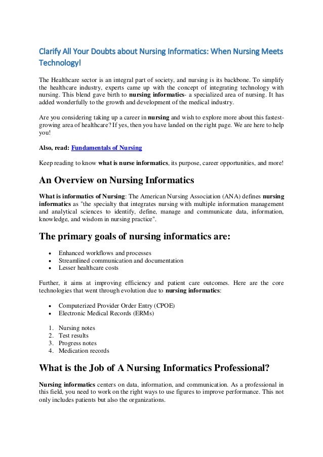 Clarify All Your Doubts about Nursing Informatics: When Nursing Meets
Technology!
The Healthcare sector is an integral part of society, and nursing is its backbone. To simplify
the healthcare industry, experts came up with the concept of integrating technology with
nursing. This blend gave birth to nursing informatics- a specialized area of nursing. It has
added wonderfully to the growth and development of the medical industry.
Are you considering taking up a career in nursing and wish to explore more about this fastest-
growing area of healthcare? If yes, then you have landed on the right page. We are here to help
you!
Also, read: Fundamentals of Nursing
Keep reading to know what is nurse informatics, its purpose, career opportunities, and more!
An Overview on Nursing Informatics
What is informatics of Nursing: The American Nursing Association (ANA) defines nursing
informatics as "the specialty that integrates nursing with multiple information management
and analytical sciences to identify, define, manage and communicate data, information,
knowledge, and wisdom in nursing practice".
The primary goals of nursing informatics are:
 Enhanced workflows and processes
 Streamlined communication and documentation
 Lesser healthcare costs
Further, it aims at improving efficiency and patient care outcomes. Here are the core
technologies that went through evolution due to nursing informatics:
 Computerized Provider Order Entry (CPOE)
 Electronic Medical Records (ERMs)
1. Nursing notes
2. Test results
3. Progress notes
4. Medication records
What is the Job of A Nursing Informatics Professional?
Nursing informatics centers on data, information, and communication. As a professional in
this field, you need to work on the right ways to use figures to improve performance. This not
only includes patients but also the organizations.
 