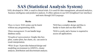 SAS (Statistical Analysis System)
SAS, developed in 1966, is used in clinical trials. It is used for data management, advanced analytics,
business intelligence and predictive analysis. It offers options to use GUI (Graphical User interface)
and more through SAS Language.
Merits
•Easy to learn: SAS syntax can be learnt
without any programming skills.
•Data management: It can handle large
database easily.
•Graphical representation: Graphs like box
plots, scatter plots, bar charts, etc. can assist in
result interpretation.
•Wide Scope: It provides balanced design and
modelling environment in ANOVA, cluster
analysis, distribution and discriminant analysis.
Demerits
•SAS has a complex design and thus is
harder to learn and use than SPSS.
•SAS is costly and a license is required to
access all applications.
 