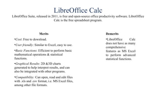 LibreOffice Calc
LibreOffice Suite, released in 2011, is free and open-source office productivity software. LibreOffice
Calc is the free spreadsheet program.
Merits
•Cost: Free to download.
•User friendly: Similar to Excel, easy to use.
•Basic Functions: Efficient to perform basic
mathematical operations & statistical
functions.
•Graphical Results: 2D &3D charts
generated to help interpret results, and can
also be integrated with other programs.
•Compatibility: Can open, read and edit files
with .xls and .csv format, i.e. MS Excel files,
among other file formats.
Demerits
•LibreOffice Calc
does not have as many
comprehensive
features as MS Excel
to perform advanced
statistical functions.
 