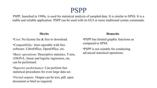 PSPP
PSPP, launched in 1990s, is used for statistical analysis of sampled data. It is similar to SPSS. It is a
stable and reliable application. PSPP can be used with its GUI or more traditional syntax commands.
Merits
•Cost: No license fee & free to download.
•Compatibility: Inter-operable with free
software: LibreOffice, OpenOffice, etc.
•Basic operations: Descriptive statistics, T-test,
ANOVA, linear and logistic regression, etc.
can be performed.
•Superior performance: Can perform fast
statistical procedures for even large data set.
•Varied outputs: Output can be text, pdf, open
document or html as required.
Demerits
•PSPP has limited graphic functions as
compared to SPSS.
•PSPP is not suitable for conducting
advanced statistical operations.
 