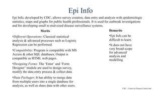 Epi Info
Epi Info, developed by CDC, allows survey creation, data entry and analysis with epidemiologic
statistics, maps and graphs for public health professionals. It is used for outbreak investigations
and for developing small to mid-sized disease surveillance systems.
Merits
•Different Operations: Classical statistical
analysis & advanced processes such as Logistic
Regression can be performed.
•Compatibility: Program is compatible with MS
Access & other SQL databases; Output is
compatible as HTML web pages.
•Designing Forms: The ‘Enter’ and ‘Form
Designer’ module are used to design survey,
modify the data entry process & collect data.
•Data Packager: It has ability to merge data
from multiple users into a single database for
analysis, as well as share data with other users.
Demerits
•Epi Info can be
difficult to learn.
•It does not have
very broad scope
for advanced
analysis and
modelling.
CDC – Centre for Disease Control and
 