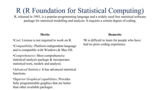 R (R Foundation for Statistical Computing)
R, released in 1993, is a popular programming language and a widely used free statistical software
package for statistical modelling and analysis. It requires a certain degree of coding.
Merits
•Cost: License is not required to work on R.
•Compatibility: Platform-independent language
and is compatible with Windows & Mac OS.
•Comprehensive: Most comprehensive
statistical analysis package & incorporates
statistical tests, models and analysis.
•Advanced Statistics: It has advanced statistical
functions.
•Superior Graphical capabilities: Provides
fully programmable graphics that are better
than other available packages.
Demerits
•R is difficult to learn for people who have
had no prior coding experience.
 