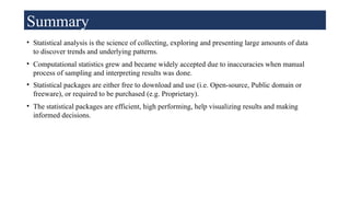Summary
• Statistical analysis is the science of collecting, exploring and presenting large amounts of data
to discover trends and underlying patterns.
• Computational statistics grew and became widely accepted due to inaccuracies when manual
process of sampling and interpreting results was done.
• Statistical packages are either free to download and use (i.e. Open-source, Public domain or
freeware), or required to be purchased (e.g. Proprietary).
• The statistical packages are efficient, high performing, help visualizing results and making
informed decisions.
 