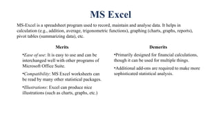 MS Excel
MS-Excel is a spreadsheet program used to record, maintain and analyse data. It helps in
calculation (e.g., addition, average, trigonometric functions), graphing (charts, graphs, reports),
pivot tables (summarizing data), etc.
Merits
•Ease of use: It is easy to use and can be
interchanged well with other programs of
Microsoft Office Suite.
•Compatibility: MS Excel worksheets can
be read by many other statistical packages.
•Illustrations: Excel can produce nice
illustrations (such as charts, graphs, etc.)
Demerits
•Primarily designed for financial calculations,
though it can be used for multiple things.
•Additional add-ons are required to make more
sophisticated statistical analysis.
 