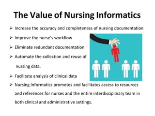 The Value of Nursing Informatics
 Increase the accuracy and completeness of nursing documentation
 Improve the nurse's workflow
 Eliminate redundant documentation
 Automate the collection and reuse of
nursing data.
 Facilitate analysis of clinical data
 Nursing Informatics promotes and facilitates access to resources
and references for nurses and the entire interdisciplinary team in
both clinical and administrative settings.
 