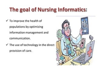 The goal of Nursing Informatics:
 To improve the health of
populations by optimizing
information management and
communication.
 The use of technology in the direct
provision of care.
 