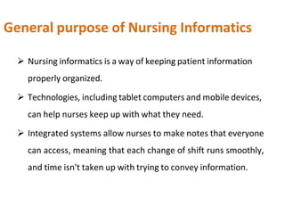 General purpose of Nursing Informatics
 Nursing informatics is a way of keeping patient information
properly organized.
 Technologies, including tablet computers and mobile devices,
can help nurses keep up with what they need.
 Integrated systems allow nurses to make notes that everyone
can access, meaning that each change of shift runs smoothly,
and time isn't taken up with trying to convey information.
 