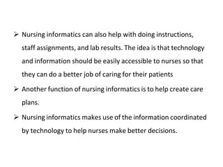 Nursing informatics can also help with doing instructions,
staff assignments, and lab results. The idea is that technology
and information should be easily accessible to nurses so that
they can do a better job of caring for their patients
 Another function of nursing informatics is to help create care
plans.
 Nursing informatics makes use of the information coordinated
by technology to help nurses make better decisions.
 