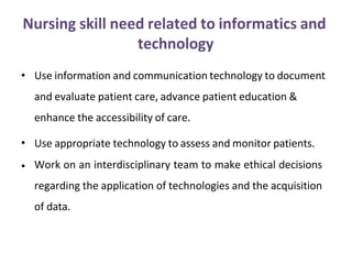 Nursing skill need related to informatics and
technology
• Use information and communication technology to document
and evaluate patient care, advance patient education &
enhance the accessibility of care.
•
•
Use appropriate technology to assess and monitor patients.
Work on an interdisciplinary team to make ethical decisions
regarding the application of technologies and the acquisition
of data.
 