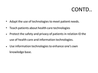 CONTD..
•
•
•
Adapt the use of technologies to meet patient needs.
Teach patients about health care technologies
Protect the safety and privacy of patients in relation ID the
use of health care and information technologies.
• Use information technologies to enhance one's own
knowledge base.
 