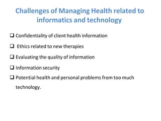 Challenges of Managing Health related to
informatics and technology
 Confidentiality of client health information
 Ethics related to new therapies
 Evaluating the quality of information
 Information security
 Potential health and personal problems from too much
technology.
 