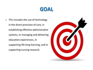 GOAL
• This includes the use of technology
in the direct provision of care, in
establishing effective administrative
systems, in managing and delivering
education experiences, in
supporting life-long learning, and in
supporting nursing research.
 