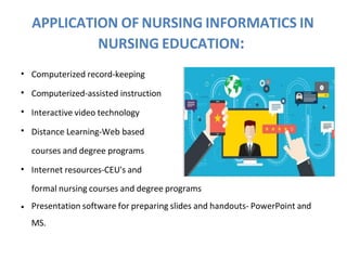 APPLICATION OF NURSING INFORMATICS IN
NURSING EDUCATION:
•
•
•
•
Computerized record-keeping
Computerized-assisted instruction
Interactive video technology
Distance Learning-Web based
courses and degree programs
• Internet resources-CEU's and
formal nursing courses and degree programs
• Presentation software for preparing slides and handouts- PowerPoint and
MS.
 
