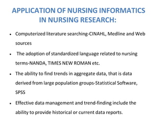 APPLICATION OF NURSING INFORMATICS
IN NURSING RESEARCH:
• Computerized literature searching-CINAHL, Medline and Web
sources
• The adoption of standardized language related to nursing
terms-NANDA, TIMES NEW ROMAN etc.
• The ability to find trends in aggregate data, that is data
derived from large population groups-Statistical Software,
SPSS
• Effective data management and trend-finding include the
ability to provide historical or current data reports.
 