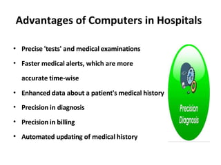 Advantages of Computers in Hospitals
•
•
Precise 'tests' and medical examinations
Faster medical alerts, which are more
accurate time-wise
•
•
•
•
Enhanced data about a patient's medical history
Precision in diagnosis
Precision in billing
Automated updating of medical history
 