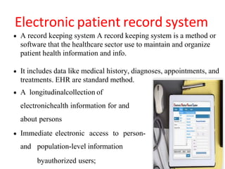 Electronic patient record system
 A record keeping system A record keeping system is a method or
software that the healthcare sector use to maintain and organize
patient health information and info.
 It includes data like medical history, diagnoses, appointments, and
treatments. EHR are standard method.
 A longitudinalcollection of
electronichealth information for and
about persons
 Immediate electronic access to person-
and population-level information
byauthorized users;
 